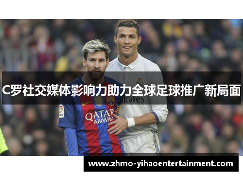 C罗社交媒体影响力助力全球足球推广新局面 C罗社交媒体影响力助力全球足球推广新局面
