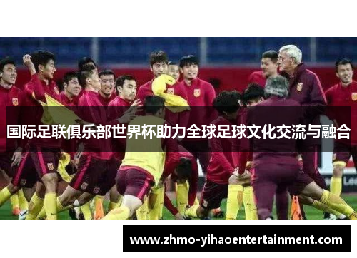 国际足联俱乐部世界杯助力全球足球文化交流与融合 国际足联俱乐部世界杯助力全球足球文化交流与融合
